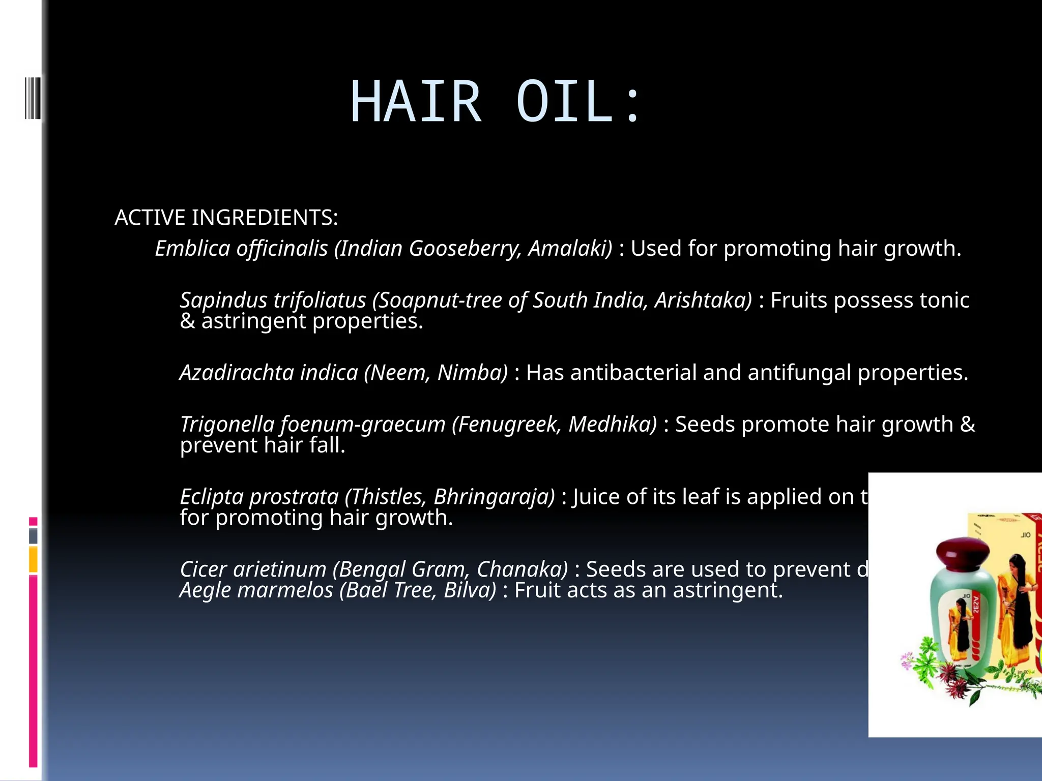 HAIR OIL:
ACTIVE INGREDIENTS:
Emblica officinalis (Indian Gooseberry, Amalaki) : Used for promoting hair growth.
Sapindus trifoliatus (Soapnut-tree of South India, Arishtaka) : Fruits possess tonic
& astringent properties.
Azadirachta indica (Neem, Nimba) : Has antibacterial and antifungal properties.
Trigonella foenum-graecum (Fenugreek, Medhika) : Seeds promote hair growth &
prevent hair fall.
Eclipta prostrata (Thistles, Bhringaraja) : Juice of its leaf is applied on the scalp
for promoting hair growth.
Cicer arietinum (Bengal Gram, Chanaka) : Seeds are used to prevent dandruff.
Aegle marmelos (Bael Tree, Bilva) : Fruit acts as an astringent.
 