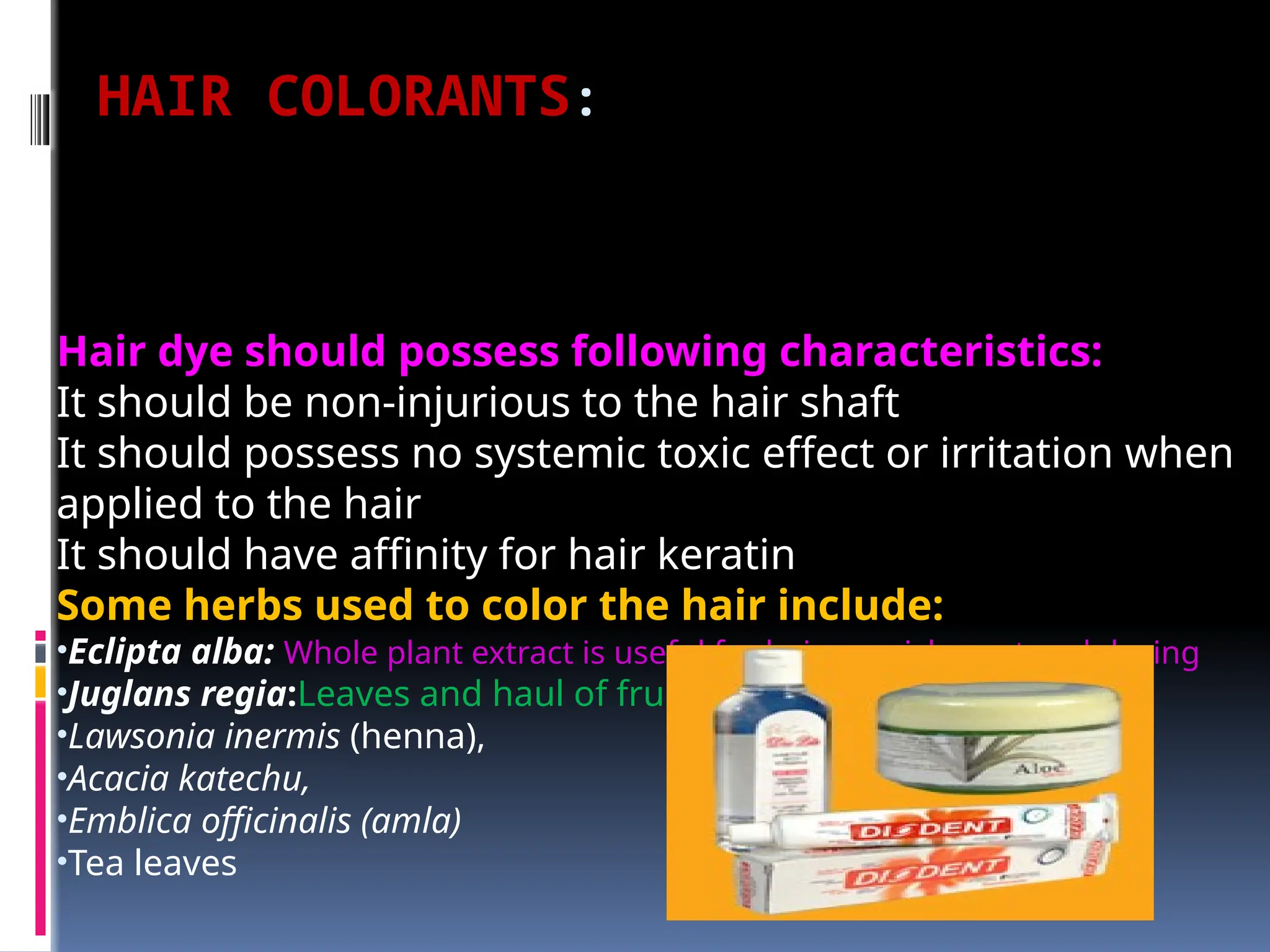 HAIR COLORANTS:
Hair dye should possess following characteristics:
It should be non-injurious to the hair shaft
It should possess no systemic toxic effect or irritation when
applied to the hair
It should have affinity for hair keratin
Some herbs used to color the hair include:
•Eclipta alba: Whole plant extract is useful for hair nourishment and dyeing
•Juglans regia:Leaves and haul of fruits for hair dyeing
•Lawsonia inermis (henna),
•Acacia katechu,
•Emblica officinalis (amla)
•Tea leaves
 