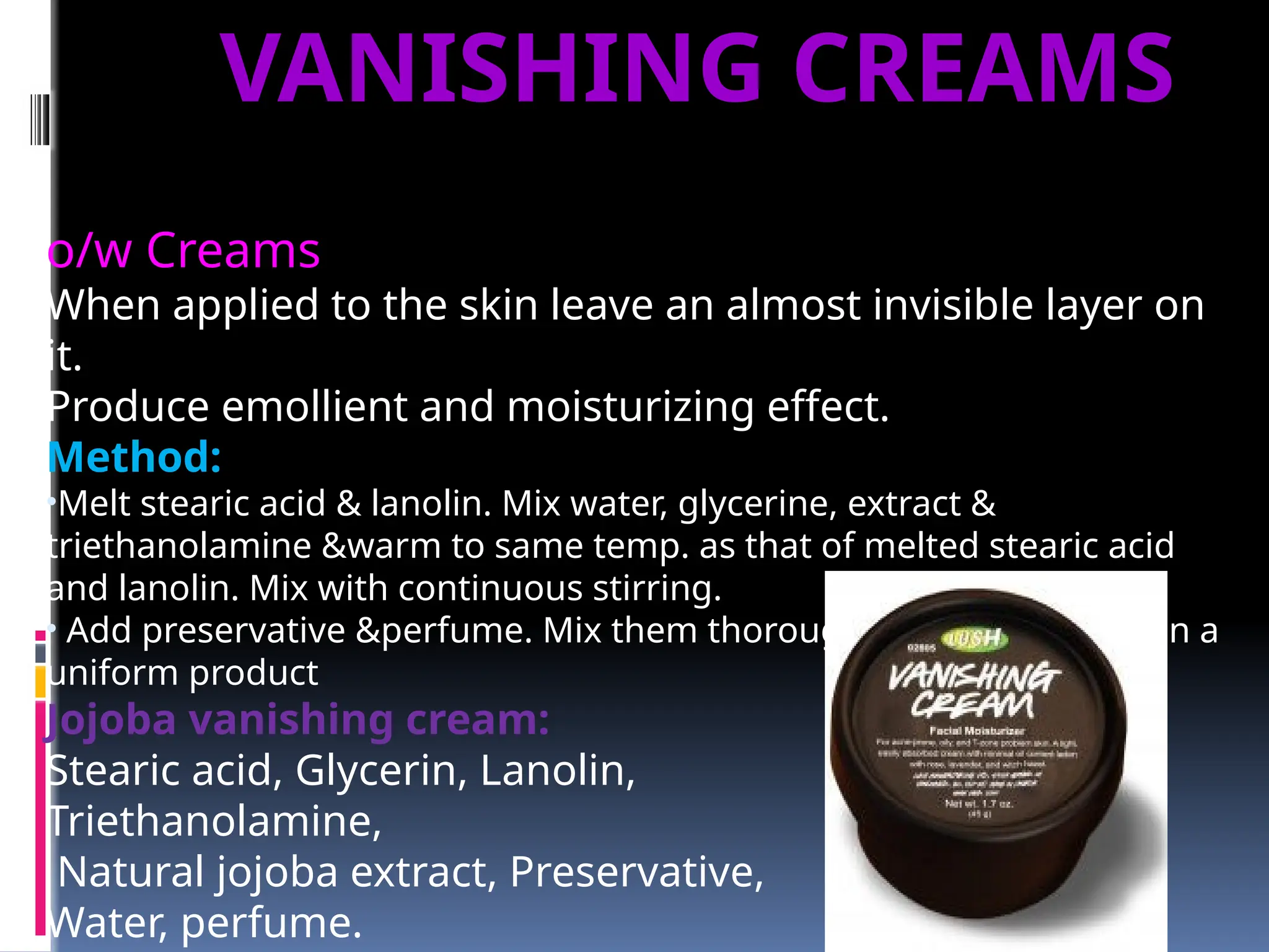 o/w Creams
When applied to the skin leave an almost invisible layer on
it.
Produce emollient and moisturizing effect.
Method:
•Melt stearic acid & lanolin. Mix water, glycerine, extract &
triethanolamine &warm to same temp. as that of melted stearic acid
and lanolin. Mix with continuous stirring.
• Add preservative &perfume. Mix them thoroughly in order to obtain a
uniform product
Jojoba vanishing cream:
Stearic acid, Glycerin, Lanolin,
Triethanolamine,
Natural jojoba extract, Preservative,
Water, perfume.
VANISHING CREAMS
 