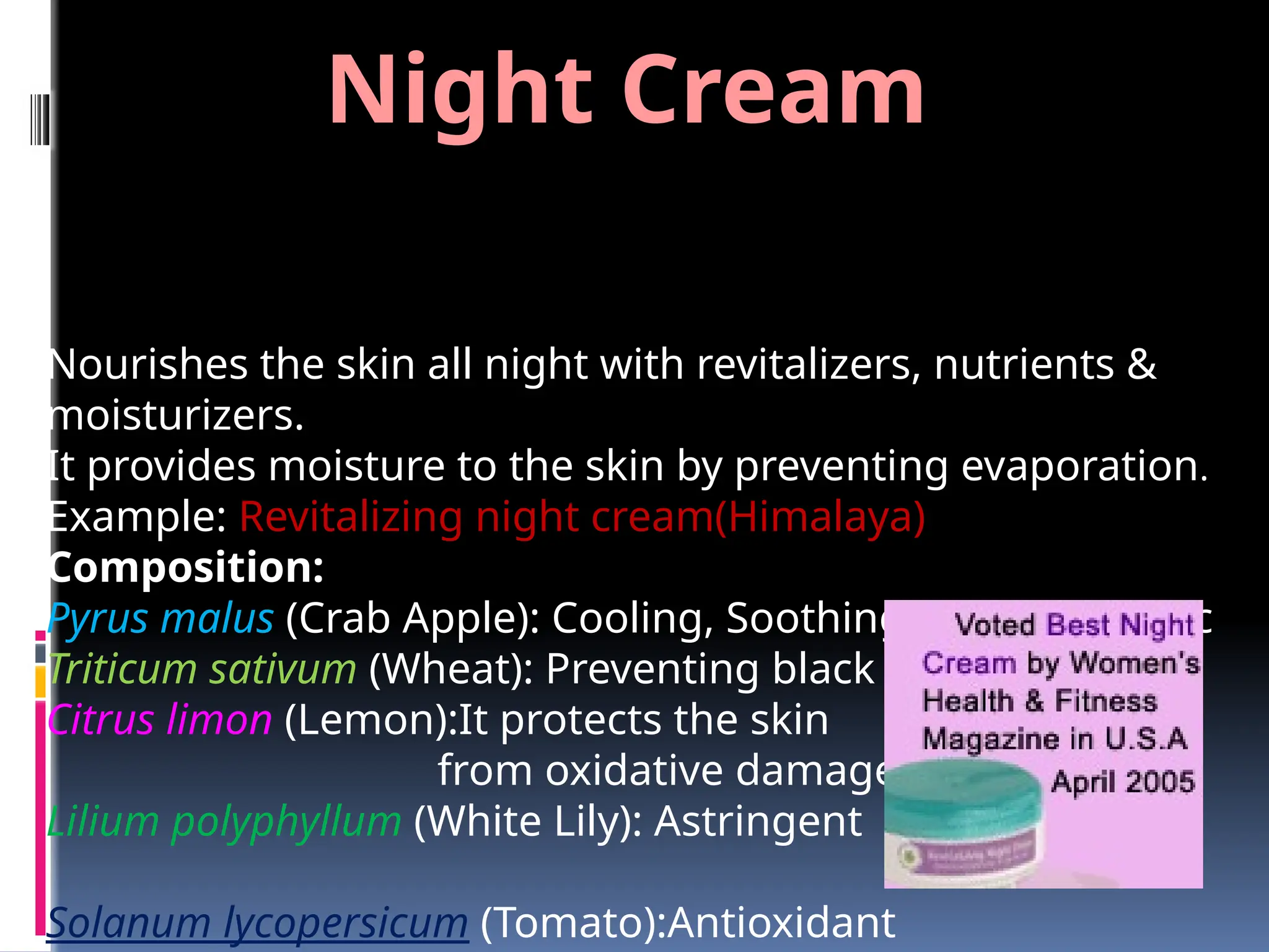 Nourishes the skin all night with revitalizers, nutrients &
moisturizers.
It provides moisture to the skin by preventing evaporation.
Example: Revitalizing night cream(Himalaya)
Composition:
Pyrus malus (Crab Apple): Cooling, Soothing and Keratolytic
Triticum sativum (Wheat): Preventing black heads.
Citrus limon (Lemon):It protects the skin
from oxidative damage
Lilium polyphyllum (White Lily): Astringent
Solanum lycopersicum (Tomato):Antioxidant
Night Cream
 