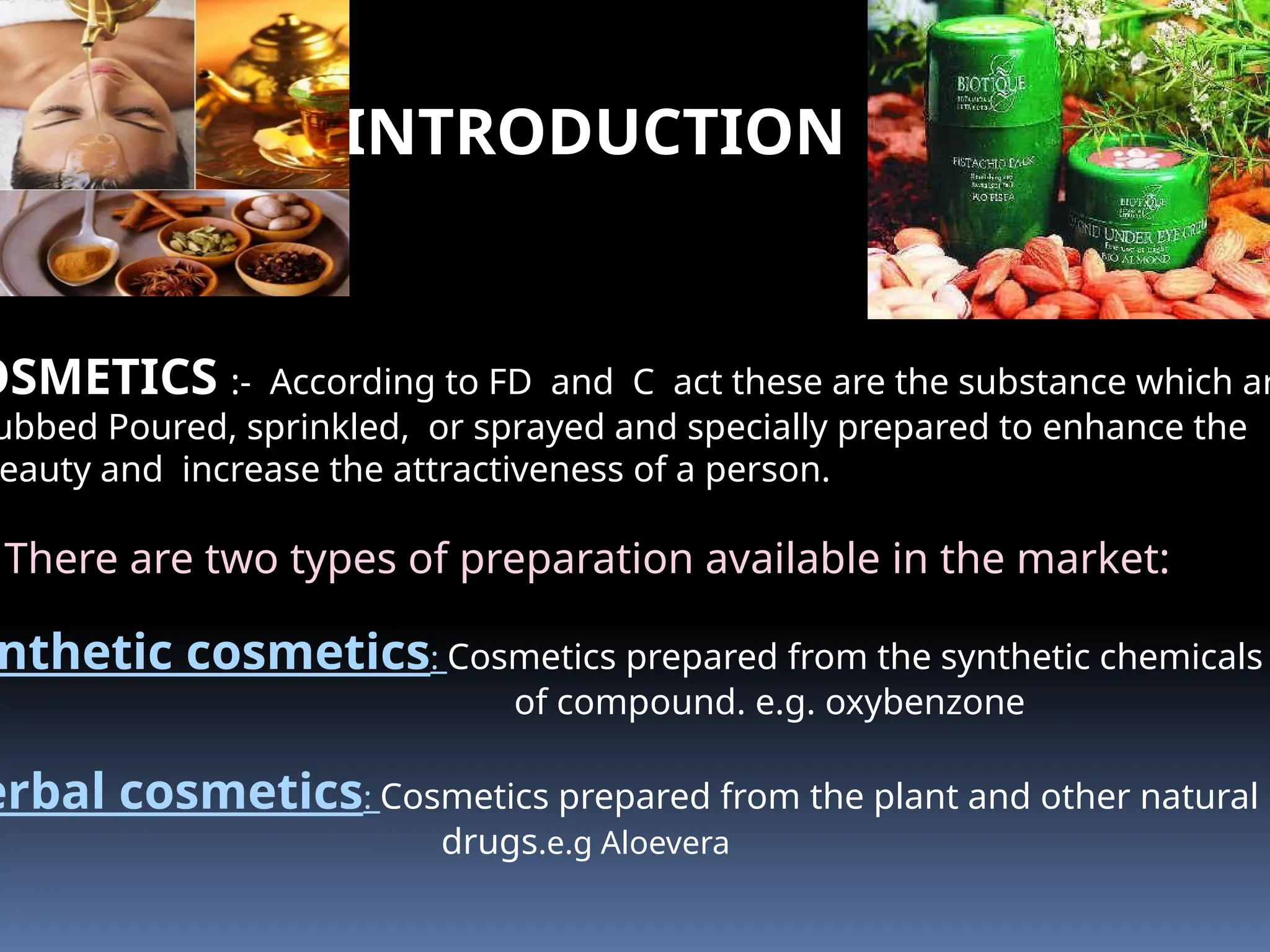 INTRODUCTION
OSMETICS :- According to FD and C act these are the substance which ar
ubbed Poured, sprinkled, or sprayed and specially prepared to enhance the
eauty and increase the attractiveness of a person.
There are two types of preparation available in the market:
nthetic cosmetics: Cosmetics prepared from the synthetic chemicals
of compound. e.g. oxybenzone
erbal cosmetics: Cosmetics prepared from the plant and other natural
drugs.e.g Aloevera
 