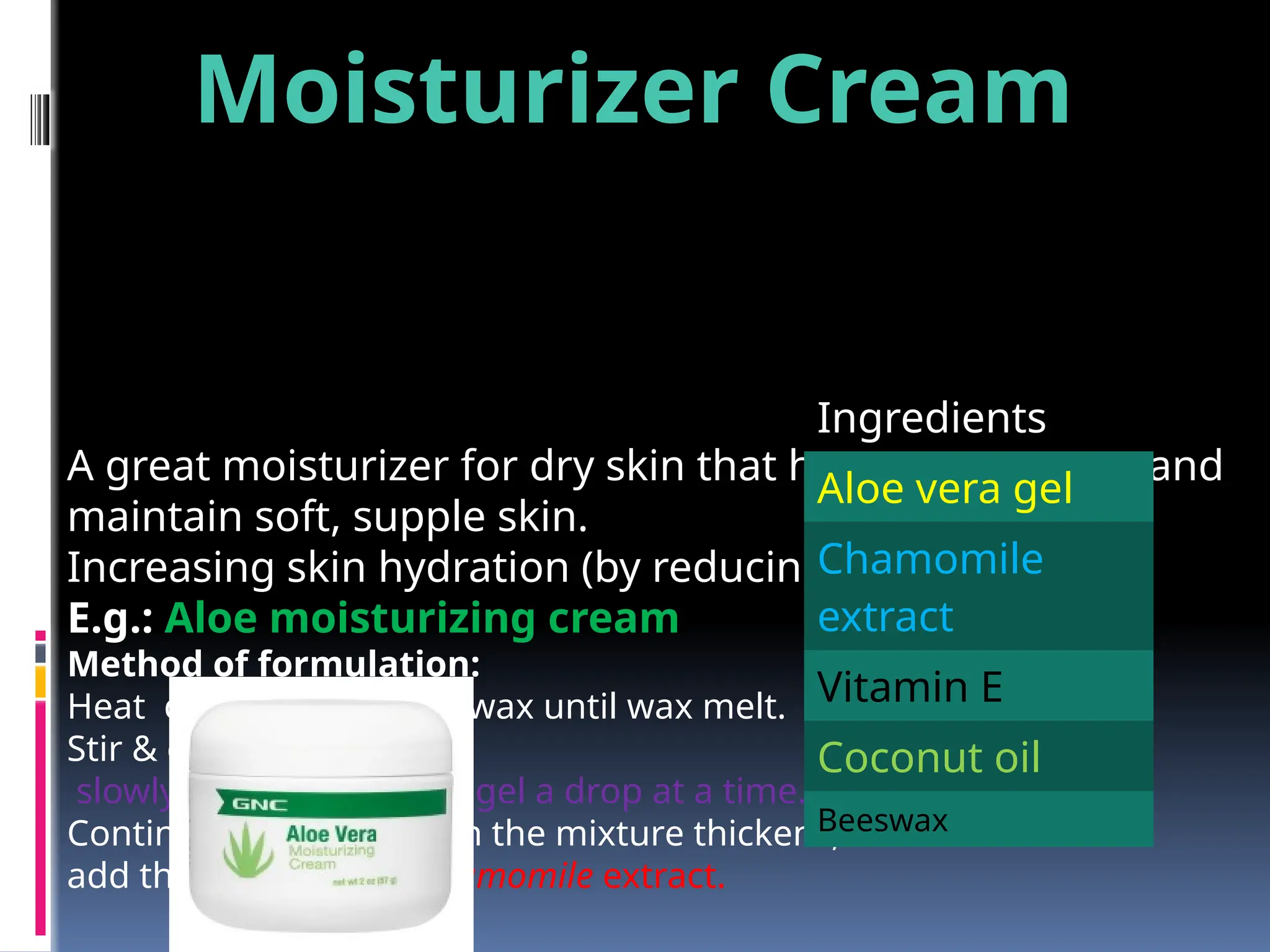 A great moisturizer for dry skin that helps heal, repair, and
maintain soft, supple skin.
Increasing skin hydration (by reducing evaporation)
E.g.: Aloe moisturizing cream
Method of formulation:
Heat coconut oil & beeswax until wax melt.
Stir & cool
slowly add the aloe vera gel a drop at a time.
Continue stirring & when the mixture thickens,
add the vitamin oil & chamomile extract.
Ingredients
Aloe vera gel
Chamomile
extract
Vitamin E
Coconut oil
Beeswax
Moisturizer Cream
 