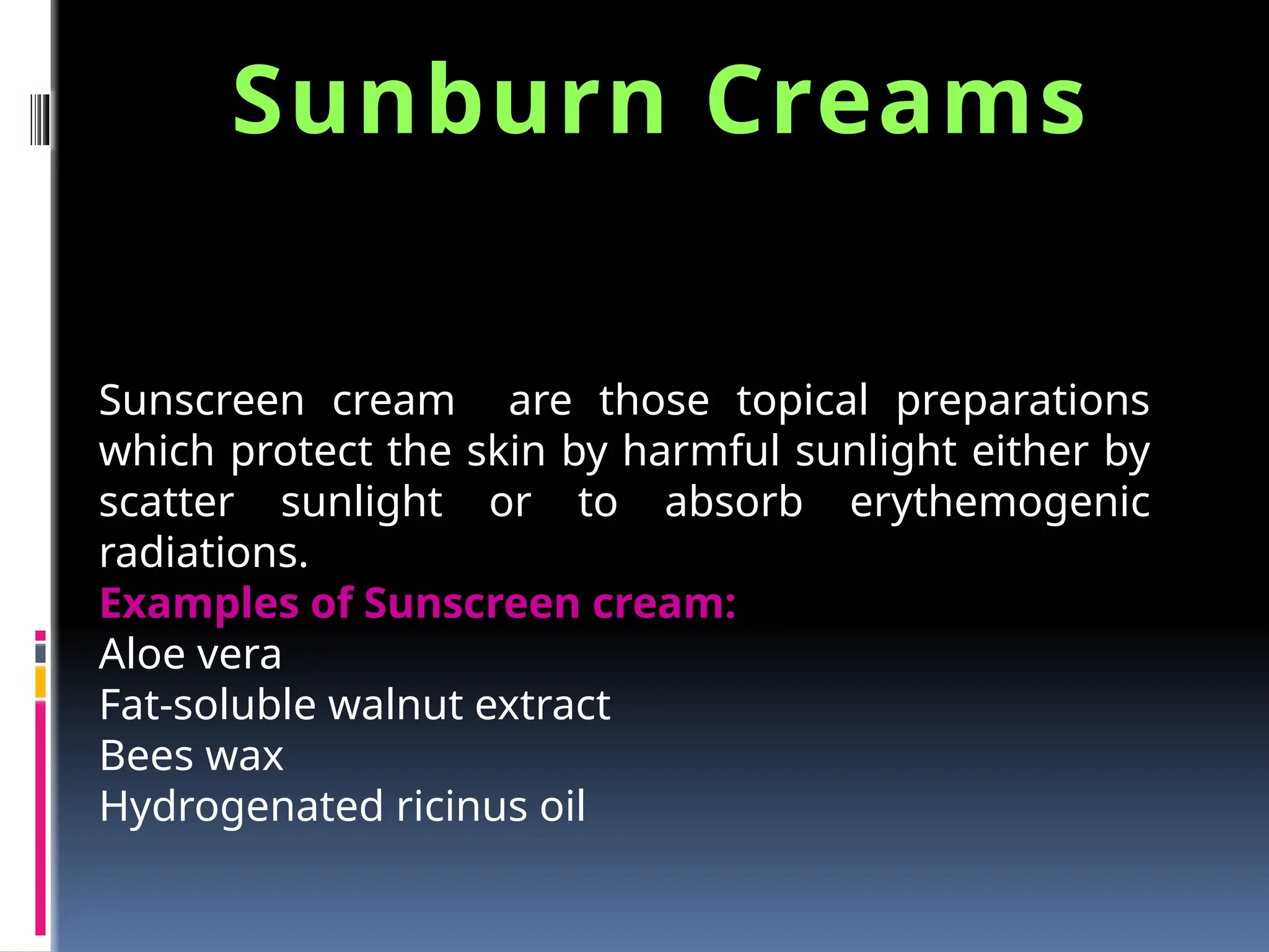 Sunscreen cream are those topical preparations
which protect the skin by harmful sunlight either by
scatter sunlight or to absorb erythemogenic
radiations.
Examples of Sunscreen cream:
Aloe vera
Fat-soluble walnut extract
Bees wax
Hydrogenated ricinus oil
Sunburn Creams
 
