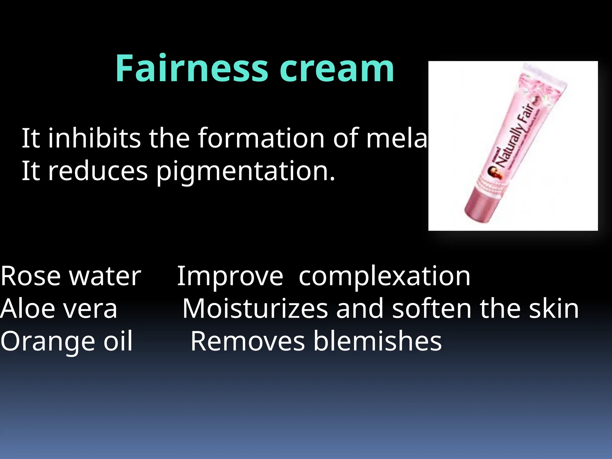 Fairness cream
Rose water Improve complexation
Aloe vera Moisturizes and soften the skin
Orange oil Removes blemishes
It inhibits the formation of melanin.
It reduces pigmentation.
 