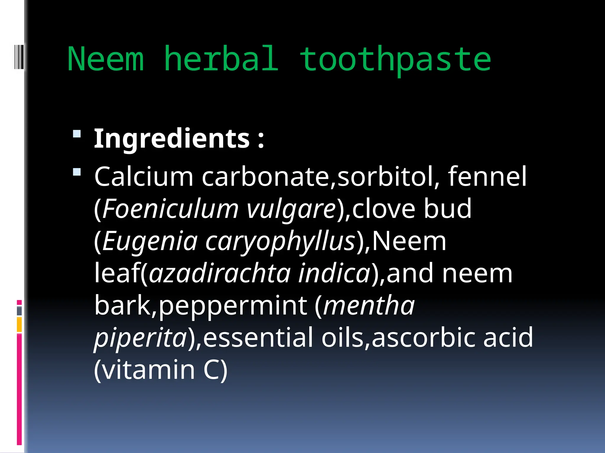 Neem herbal toothpaste
 Ingredients :
 Calcium carbonate,sorbitol, fennel
(Foeniculum vulgare),clove bud
(Eugenia caryophyllus),Neem
leaf(azadirachta indica),and neem
bark,peppermint (mentha
piperita),essential oils,ascorbic acid
(vitamin C)
 