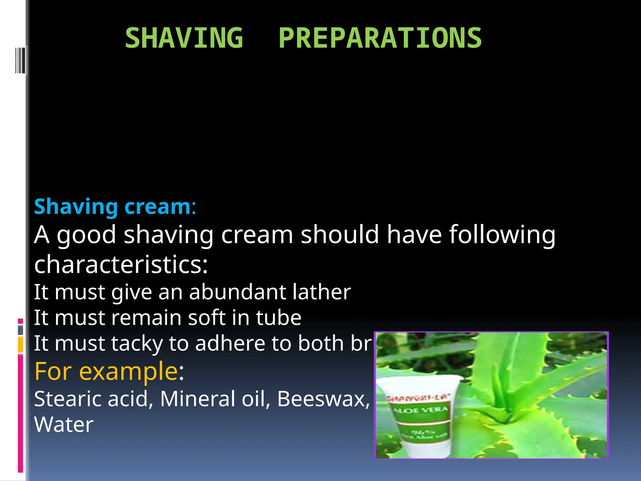 SHAVING PREPARATIONS
Shaving cream:
A good shaving cream should have following
characteristics:
It must give an abundant lather
It must remain soft in tube
It must tacky to adhere to both brush & face
For example:
Stearic acid, Mineral oil, Beeswax, Menthol, Soap flakes,
Water
 