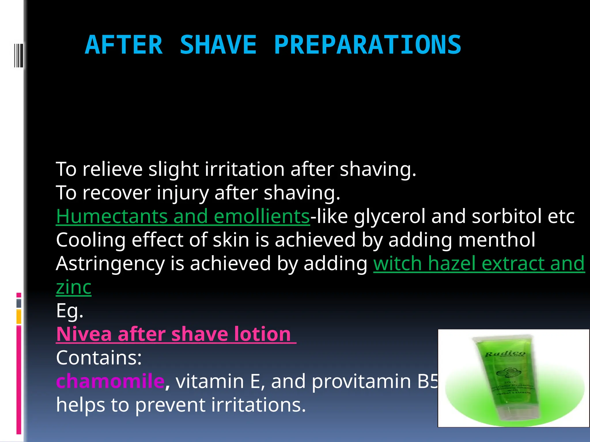 AFTER SHAVE PREPARATIONS
To relieve slight irritation after shaving.
To recover injury after shaving.
Humectants and emollients-like glycerol and sorbitol etc
Cooling effect of skin is achieved by adding menthol
Astringency is achieved by adding witch hazel extract and
zinc
Eg.
Nivea after shave lotion
Contains:
chamomile, vitamin E, and provitamin B5. Calms skin
helps to prevent irritations.
 