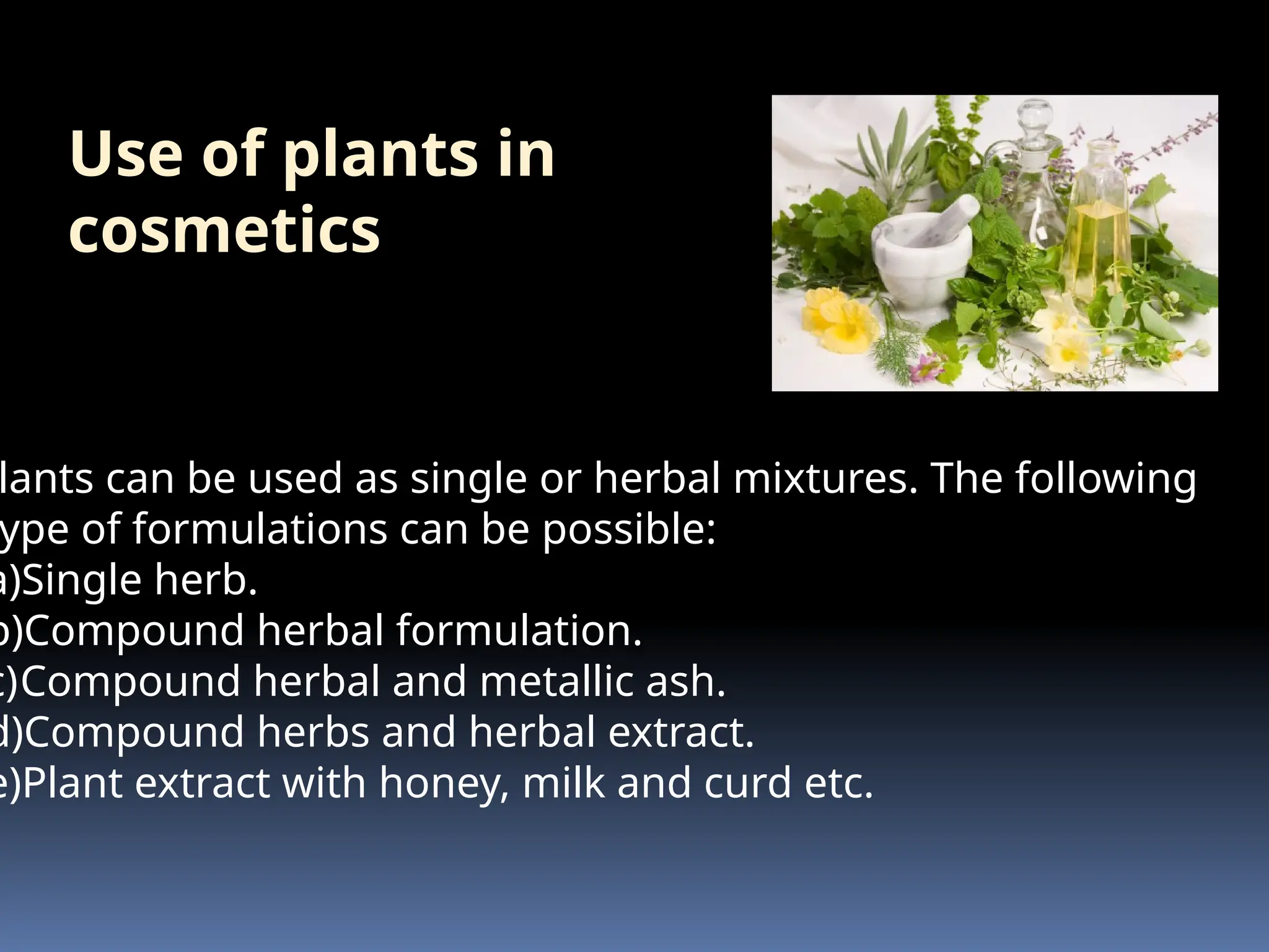 Use of plants in
cosmetics
lants can be used as single or herbal mixtures. The following
ype of formulations can be possible:
a)Single herb.
b)Compound herbal formulation.
c)Compound herbal and metallic ash.
d)Compound herbs and herbal extract.
e)Plant extract with honey, milk and curd etc.
 