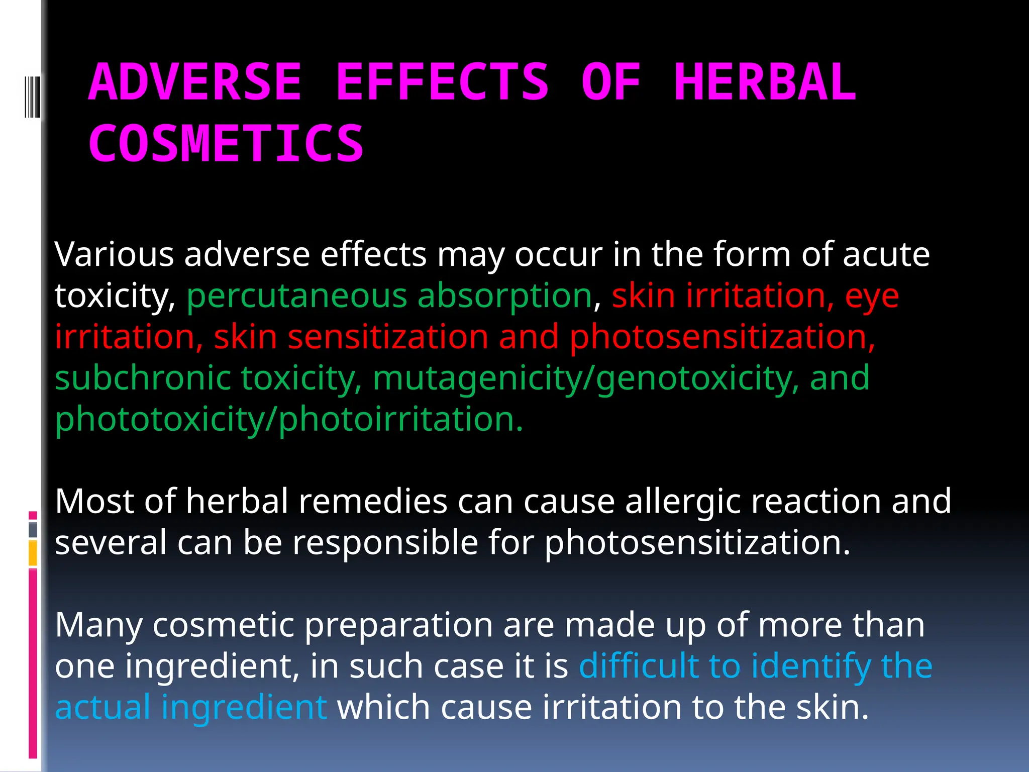 ADVERSE EFFECTS OF HERBAL
COSMETICS
Various adverse effects may occur in the form of acute
toxicity, percutaneous absorption, skin irritation, eye
irritation, skin sensitization and photosensitization,
subchronic toxicity, mutagenicity/genotoxicity, and
phototoxicity/photoirritation.
Most of herbal remedies can cause allergic reaction and
several can be responsible for photosensitization.
Many cosmetic preparation are made up of more than
one ingredient, in such case it is difficult to identify the
actual ingredient which cause irritation to the skin.
 