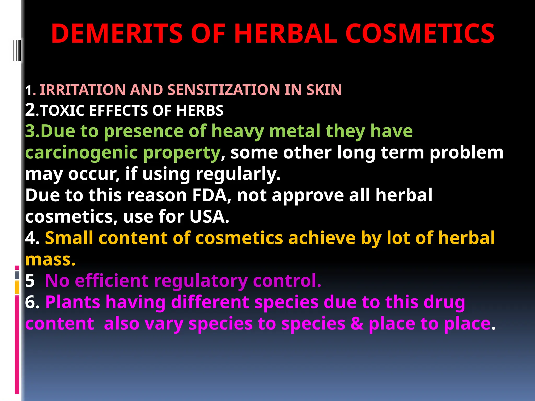 1. IRRITATION AND SENSITIZATION IN SKIN
2.TOXIC EFFECTS OF HERBS
3.Due to presence of heavy metal they have
carcinogenic property, some other long term problem
may occur, if using regularly.
Due to this reason FDA, not approve all herbal
cosmetics, use for USA.
4. Small content of cosmetics achieve by lot of herbal
mass.
5 No efficient regulatory control.
6. Plants having different species due to this drug
content also vary species to species & place to place.
DEMERITS OF HERBAL COSMETICS
 
