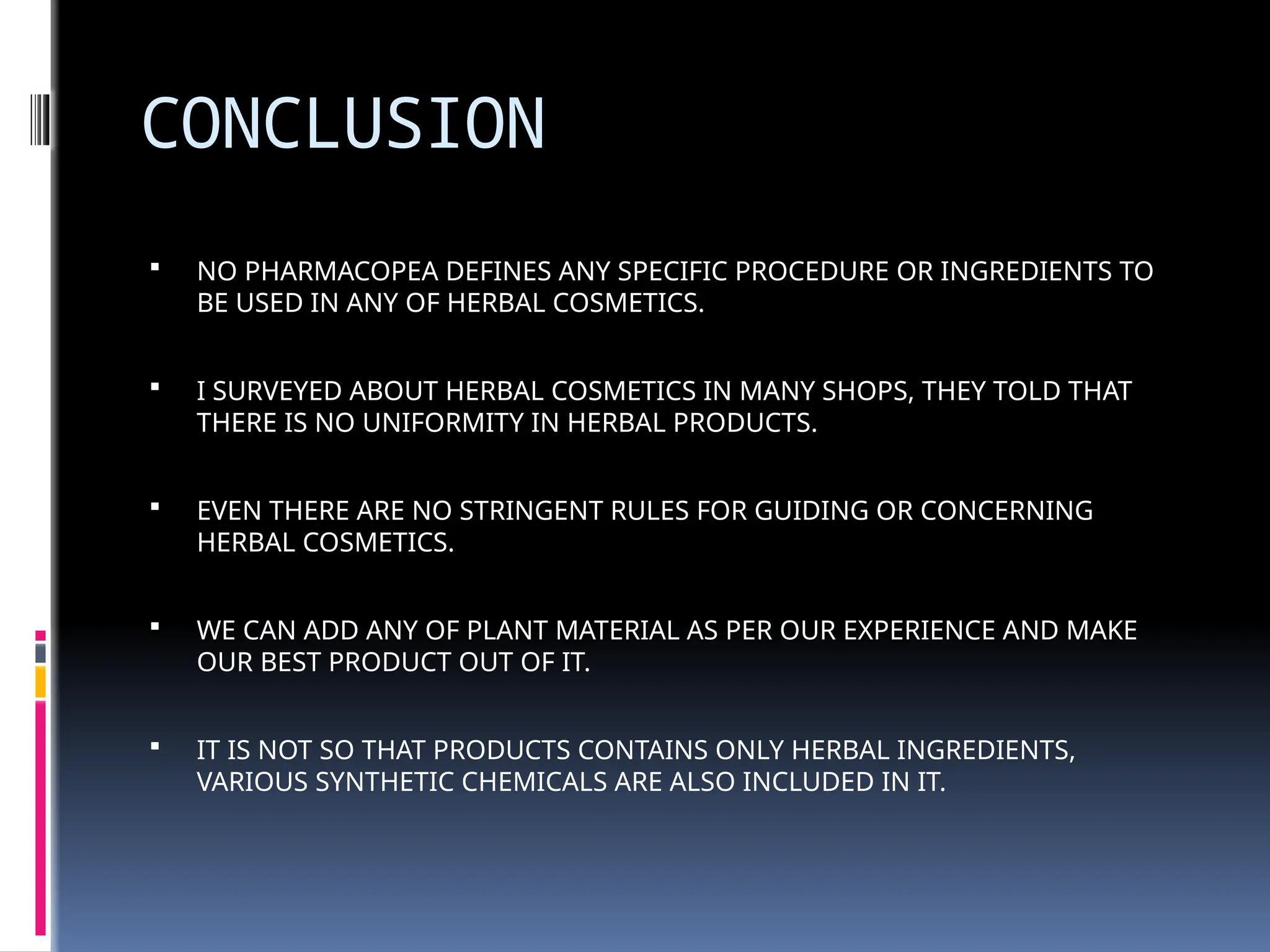CONCLUSION
 NO PHARMACOPEA DEFINES ANY SPECIFIC PROCEDURE OR INGREDIENTS TO
BE USED IN ANY OF HERBAL COSMETICS.
 I SURVEYED ABOUT HERBAL COSMETICS IN MANY SHOPS, THEY TOLD THAT
THERE IS NO UNIFORMITY IN HERBAL PRODUCTS.
 EVEN THERE ARE NO STRINGENT RULES FOR GUIDING OR CONCERNING
HERBAL COSMETICS.
 WE CAN ADD ANY OF PLANT MATERIAL AS PER OUR EXPERIENCE AND MAKE
OUR BEST PRODUCT OUT OF IT.
 IT IS NOT SO THAT PRODUCTS CONTAINS ONLY HERBAL INGREDIENTS,
VARIOUS SYNTHETIC CHEMICALS ARE ALSO INCLUDED IN IT.
 