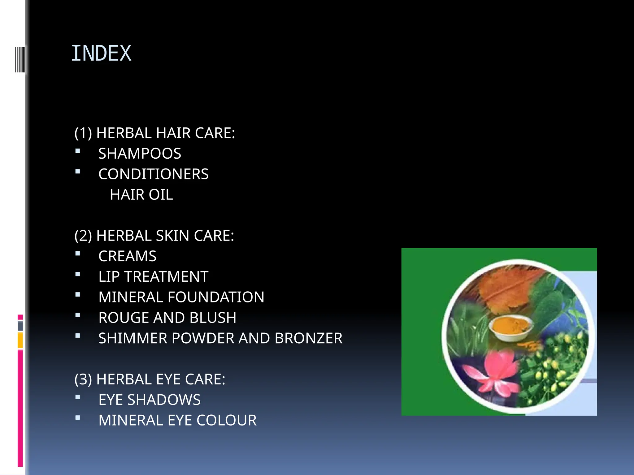INDEX
(1) HERBAL HAIR CARE:
 SHAMPOOS
 CONDITIONERS
HAIR OIL
(2) HERBAL SKIN CARE:
 CREAMS
 LIP TREATMENT
 MINERAL FOUNDATION
 ROUGE AND BLUSH
 SHIMMER POWDER AND BRONZER
(3) HERBAL EYE CARE:
 EYE SHADOWS
 MINERAL EYE COLOUR
 