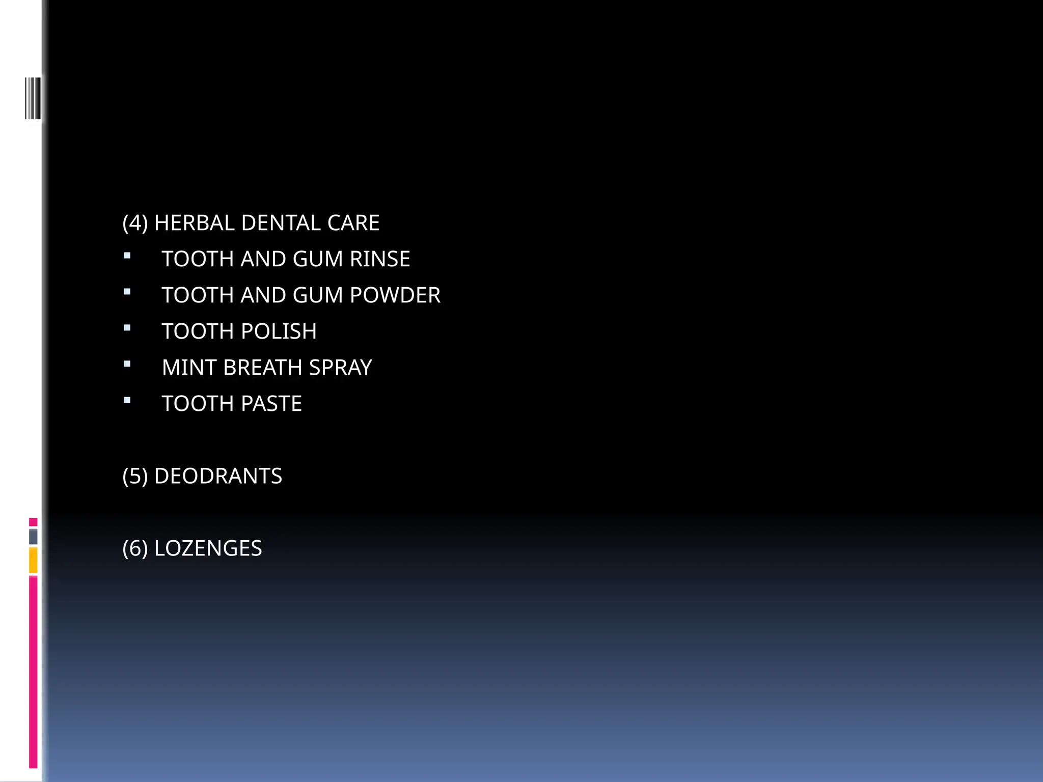 (4) HERBAL DENTAL CARE
 TOOTH AND GUM RINSE
 TOOTH AND GUM POWDER
 TOOTH POLISH
 MINT BREATH SPRAY
 TOOTH PASTE
(5) DEODRANTS
(6) LOZENGES
 