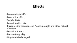 Effects
• Environmental effect
• Economical effect
• Social effects
• Loss of biodiversity
• Increases the occurrence of Floods, drought and other natural
disasters
• Loss of nutrients
• Poor water quality
• Vegetation is damaged
 