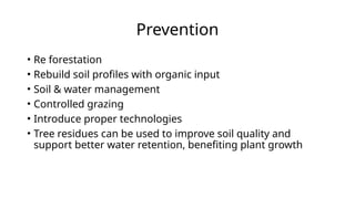 Prevention
• Re forestation
• Rebuild soil profiles with organic input
• Soil & water management
• Controlled grazing
• Introduce proper technologies
• Tree residues can be used to improve soil quality and
support better water retention, benefiting plant growth
 