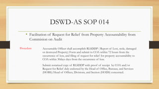 DSWD-AS SOP 014
Submit notarized copy of RLSDDP with proof of receipt by COA and/or
Request for Relief duly endorsed by the Head of Office, Bureaus, and Services
(HOBS)/Head of Offices, Divisions, and Section (HODS) concerned.
• Facilitation of Request for Relief from Property Accountability from
Commision on Audit
Procedure Accountable Officer shall accomplish RLSDDP ( Report of Lost, stole, damaged
or destroyed Property) Form and submit to COA within 72 hours from the
occurrence of loss, and filing of request for relief for property accountability to
COA within 30days days from the occurrence of loss.
 