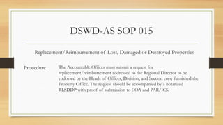 DSWD-AS SOP 015
Procedure
Replacement/Reimbursement of Lost, Damaged or Destroyed Properties
The Accountable Officer must submit a request for
replacement/reimbursement addressed to the Regional Director to be
endorsed by the Heads of Offices, Division, and Section copy furnished the
Property Office. The request should be accompanied by a notarized
RLSDDP with proof of submission to COA and PAR/ICS.
 
