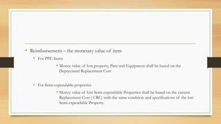 • Reimbursement – the monetary value of item
• For PPE Items
• Money value of lost property, Pant and Equipment shall be based on the
Depreciated Replacement Cost
• For Semi-expendable properties
• Money value of lost Semi-expendable Properties shall be based on the current
Replacement Cost ( CRC) with the same condition and specifications of the lost
Semi-expendable Property.
 