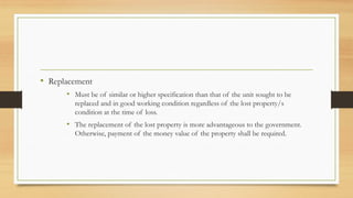 • Replacement
• Must be of similar or higher specification than that of the unit sought to be
replaced and in good working condition regardless of the lost property/s
condition at the time of loss.
• The replacement of the lost property is more advantageous to the government.
Otherwise, payment of the money value of the property shall be required.
 