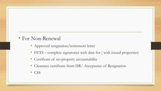 • For Non-Renewal
• Approved resignation/retirement letter
• FETS – complete signatories with date for ( with issued properties)
• Certificate of no-property accountability
• Clearance certificate from HR/ Acceptance of Resignation
• CSS
 