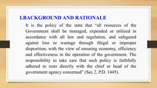 I.BACKGROUND AND RATIONALE
It is the policy of the state that “all resources of the
Government shall be managed, expended or utilized in
accordance with all law and regulation, and safeguard
against loss or wastage through illegal or improper
disposition, with the view of ensuring economy, efficiency
and effectiveness in the operation of the government. The
responsibility to take care that such policy is faithfully
adhered to rests directly with the chief or head of the
government agency concerned” (Sec 2, P.D. 1445).
 
