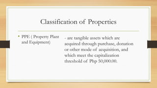 Classification of Properties
• PPE ( Property Plant
and Equipment)
- are tangible assets which are
acquired through purchase, donation
or other mode of acquisition, and
which meet the capitalization
threshold of Php 50,000.00.
 