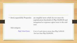 • Semi-expendable Properties are tangible items which do not meet the
capitalization threshold of Php 50,000.00 and
recognized as expenses upon issue to the end-
user.
Sub-category
High Valued Items Cost of each item is more than Php 5,000.00
but less than Php 50,000.00;
 