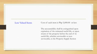 Low Valued Items Cost of each item is Php 5,000.00 or less
The accountability shall be extinguished upon
expiration of the estimated useful life, or upon
return of the property before the end of its
useful life, whether serviceable or non-
serviceable, to the Property Supply Section
 