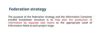 Federation strategy
The purpose of the federation strategy and the Information Container
(model) breakdown structure is to help plan the production of
information by separate task teams to the appropriate Level of
Information Need at each project stage.
 