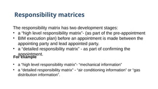 Responsibility matrices
The responsibility matrix has two development stages:
• a “high level responsibility matrix”- (as part of the pre-appointment
• BIM execution plan) before an appointment is made between the
appointing party and lead appointed party.
• a “detailed responsibility matrix” - as part of confirming the
appointment.
For example
• a “high level responsibility matrix”-​
​“mechanical information”
• a “detailed responsibility matrix” - “air conditioning information” or “gas
distribution information”.
 
