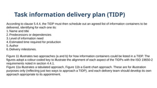 Task information delivery plan (TIDP)
According to clause 5.4.4, the TIDP must then schedule out an agreed list of information containers to be
delivered, identifying for each one its:
1.Name and title
2.Predecessors or dependencies
3.Level of information need
4.Estimated time required for production
5.Author
6.Delivery milestones.
Figure 11 illustrates two approaches (a and b) for how information containers could be listed in a TIDP. The
figures adopt a colour-coded key to illustrate the alignment of each aspect of the TIDPs with the ISO 19650-2
requirements noted in section 4.4.1.
Figure 11a illustrates a tabulated approach, Figure 11b a Gantt chart approach. These are for illustration
purposes only (reflecting just two ways to approach a TIDP), and each delivery team should develop its own
approach appropriate to its appointment.
 
