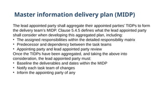 Master information delivery plan (MIDP)
The lead appointed party shall aggregate their appointed parties’ TIDPs to form
the delivery team’s MIDP. Clause 5.4.5 defines what the lead appointed party
shall consider when developing this aggregated plan, including:
• The assigned responsibilities within the detailed responsibility matrix
• Predecessor and dependency between the task teams
• Appointing party and lead appointed party review
Once the TIDPs have been aggregated, and taking the above into
consideration, the lead appointed party must:
• Baseline the deliverables and dates within the MIDP
• Notify each task team of changes
• Inform the appointing party of any
 