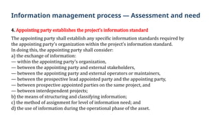 4. Appointing party establishes the project’s information standard
The appointing party shall establish any specific information standards required by
the appointing party’s organization within the project’s information standard.
In doing this, the appointing party shall consider:
a) the exchange of information:
— within the appointing party’s organization,
— between the appointing party and external stakeholders,
— between the appointing party and external operators or maintainers,
— between the prospective lead appointed party and the appointing party,
— between prospective appointed parties on the same project, and
— between interdependent projects;
b) the means of structuring and classifying information;
c) the method of assignment for level of information need; and
d) the use of information during the operational phase of the asset.
Information management process — Assessment and need
 