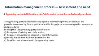 5. Appointing party establishes the project’s information production methods and procedures
The appointing party shall establish any specific information production methods and
procedures required by their organization within the project’s information production methods
and procedures.
In doing this, the appointing party shall consider:
a) the capture of existing asset information;
b) the generation, review or approval of new information;
c) the security or distribution of information; and
d) the delivery of information to the appointing party.
Information management process — Assessment and need
 