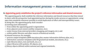 6. Appointing party establishes the project’s reference information and shared resources
The appointing party shall establish the reference information and shared resources that they intend
to share with the prospective lead appointed parties during the tender process or appointment, using
open data standards whenever possible to avoid duplication of effort and interoperability issues.
In doing this, the appointing party shall consider:
a) existing asset information:
— from within the appointing party’s organization;
— from adjacent asset owners (utility companies, etc.);
— under license from external providers (mapping and imagery, etc.); and
— within public libraries and other sources of historical records.
b) shared resources, for example:
— process output templates (BIM execution plan, master information delivery plan, etc.);
— information container templates (2D/3D geometrical models, documents, etc.);
— style libraries (lines, text and hatch, etc.); or
— object libraries (2D symbols, 3D objects, etc.).
c) library objects defined within national and regional standards.
Information management process — Assessment and need
 