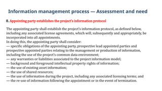 8. Appointing party establishes the project’s information protocol
The appointing party shall establish the project’s information protocol, as defined below,
including any associated license agreements, which will, subsequently and appropriately, be
incorporated into all appointments.
In doing this, the appointing party shall consider:
— specific obligations of the appointing party, prospective lead appointed parties and
prospective appointed parties relating to the management or production of information,
including the use of the project’s common data environment;
— any warranties or liabilities associated to the project information model;
— background and foreground intellectual property rights of information;
— the use of existing asset information;
— the use of shared resources;
— the use of information during the project, including any associated licensing terms; and
— the re-use of information following the appointment or in the event of termination.
Information management process — Assessment and need
 