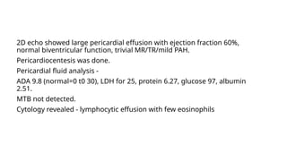 2D echo showed large pericardial effusion with ejection fraction 60%,
normal biventricular function, trivial MR/TR/mild PAH.
Pericardiocentesis was done.
Pericardial fluid analysis -
ADA 9.8 (normal=0 t0 30), LDH for 25, protein 6.27, glucose 97, albumin
2.51.
MTB not detected.
Cytology revealed - lymphocytic effusion with few eosinophils
 