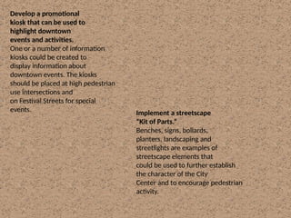 Develop a promotional
kiosk that can be used to
highlight downtown
events and activities.
One or a number of information
kiosks could be created to
display information about
downtown events. The kiosks
should be placed at high pedestrian
use intersections and
on Festival Streets for special
events. Implement a streetscape
“Kit of Parts.”
Benches, signs, bollards,
planters, landscaping and
streetlights are examples of
streetscape elements that
could be used to further establish
the character of the City
Center and to encourage pedestrian
activity.
 