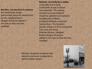 Benches. Use benches to enhance
the streetscape design
and provide places for pedestrians
to rest. Updated bench
designs should be added to
this plan as they become
available.
Benches should be combined with
planters and waste receptacles to
define outdoor spaces.
Bollards. Use bollards to define
crosswalks and to limit
automobile access to plazas
and sidewalks. The existing
rounded concrete bollards
should be updated and replaced,
including the addition
of lighted bollards at selected
intersections. The footprint
should continue in the Commercial
Core area and along
Railroad Avenue. Updated
bollard designs should be
added to this plan as they become
available.
 