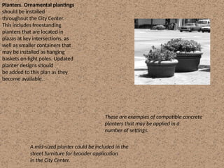Planters. Ornamental plantings
should be installed
throughout the City Center.
This includes freestanding
planters that are located in
plazas at key intersections, as
well as smaller containers that
may be installed as hanging
baskets on light poles. Updated
planter designs should
be added to this plan as they
become available.
A mid-sized planter could be included in the
street furniture for broader application
in the City Center.
These are examples of compatible concrete
planters that may be applied in a
number of settings.
 
