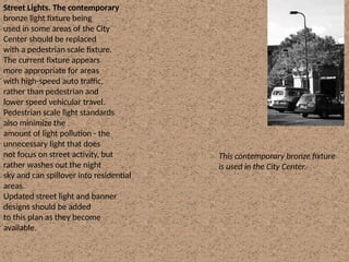 Street Lights. The contemporary
bronze light fixture being
used in some areas of the City
Center should be replaced
with a pedestrian scale fixture.
The current fixture appears
more appropriate for areas
with high-speed auto traffic,
rather than pedestrian and
lower speed vehicular travel.
Pedestrian scale light standards
also minimize the
amount of light pollution - the
unnecessary light that does
not focus on street activity, but
rather washes out the night
sky and can spillover into residential
areas.
Updated street light and banner
designs should be added
to this plan as they become
available.
This contemporary bronze fixture
is used in the City Center.
 