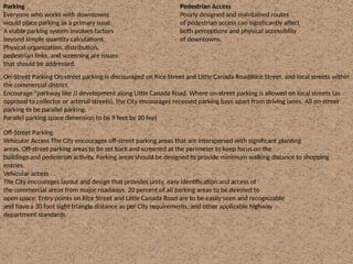 Parking
Everyone who works with downtowns
would place parking as a primary issue.
A viable parking system involves factors
beyond simple quantity calculations.
Physical organization, distribution,
pedestrian links, and screening are issues
that should be addressed.
Pedestrian Access
Poorly designed and maintained routes
of pedestrian access can significantly affect
both perceptions and physical accessiblity
of downtowns.
On-Street Parking On-street parking is discouraged on Rice Street and Little Canada RoadIRice Street, and local streets within
the commercial district.
Encourage "parkway like JJ development along Little Canada Road. Where on-street parking is allowed on local streets (as
opposed to collector or arterial streets), the City encourages recessed parking bays apart from driving lanes. All on-street
parking to be parallel parking.
Parallel parking space dimension to be 9 feet by 20 feet
Off-Street Parking
Vehicular Access The City encourages off-street parking areas that are interspersed with significant planting
areas. Off-street parking areas to be set back and screened at the perimeter to keep focus on the
buildings and pedestrian activity. Parking areas should be designed to provide minimum walking distance to shopping
entries.
Vehicular access
The City encourages layout and design that provides unity, easy identification and access of
the commercial areas from major roadways. 20 percent of all parking areas to be devoted to
open space. Entry points on Rice Street and Little Canada Road are to be easily seen and recognizable
and have a 30 foot sight triangle distance as per City requirements, and other applicable highway
department standards.
 