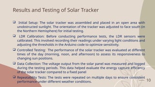10
Results and Testing of Solar Tracker
 Initial Setup: The solar tracker was assembled and placed in an open area with
unobstructed sunlight. The orientation of the tracker was adjusted to face south (in
the Northern Hemisphere) for initial testing.
 LDR Calibration: Before conducting performance tests, the LDR sensors were
calibrated. This involved recording their readings under varying light conditions and
adjusting the thresholds in the Arduino code to optimize sensitivity.
 Controlled Testing: The performance of the solar tracker was evaluated at different
times of the day (morning, noon, and afternoon) to assess its responsiveness to
changing sun positions.
 Data Collection: The voltage output from the solar panel was measured and logged
during the testing periods. This data helped evaluate the energy capture efficiency
of the solar tracker compared to a fixed panel
 Repeatability Tests: The tests were repeated on multiple days to ensure consistent
performance under different weather conditions.
 