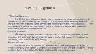 Power management
11
 Charging Mechanism:
The TP4056 is a lithium-ion battery charger designed for single-cell applications. It
features a constant current/constant voltage (CC/CV) charging profile, ensuring the battery is
charged efficiently and safely .When connected to the solar panel, the TP4056 regulates the
input voltage, providing the appropriate current to charge the battery while preventing
overcharging, which can damage lithium cells.
 Battery Protection:
The module includes protection features such as overcurrent protection, thermal
protection, and automatic shut-off once the battery reaches full charge. This is critical for
maintaining battery health over extended use.
 Status Indicators:
The TP4056 typically features LED indicators that show charging status. A red LED
indicates charging, while a green LED signifies that the battery is fully charged. Monitoring these
indicators during testing allowed for better understanding of the charging cycle
 