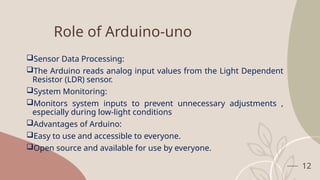12
Role of Arduino-uno
Sensor Data Processing:
The Arduino reads analog input values from the Light Dependent
Resistor (LDR) sensor.
System Monitoring:
Monitors system inputs to prevent unnecessary adjustments ,
especially during low-light conditions
Advantages of Arduino:
Easy to use and accessible to everyone.
Open source and available for use by everyone.
 