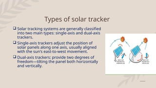 Types of solar tracker
 Solar tracking systems are generally classified
into two main types: single-axis and dual-axis
trackers.
 Single-axis trackers adjust the position of
solar panels along one axis, usually aligned
with the sun's east-to-west movement.
 Dual-axis trackers: provide two degrees of
freedom—tilting the panel both horizontally
and vertically.
 