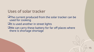 15
Uses of solar tracker
The current produced from the solar tracker can be
used for cooking
It is used another in street lights
We can carry these battery for far off places where
there is shortage shortage
 