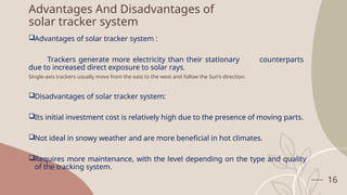 16
Advantages And Disadvantages of
solar tracker system
Advantages of solar tracker system :
Trackers generate more electricity than their stationary counterparts
due to increased direct exposure to solar rays.
Single-axis trackers usually move from the east to the west and follow the Sun’s direction.
Disadvantages of solar tracker system:
Its initial investment cost is relatively high due to the presence of moving parts.
Not ideal in snowy weather and are more beneficial in hot climates.
Requires more maintenance, with the level depending on the type and quality
of the tracking system.
 