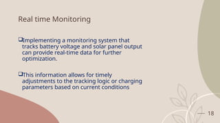 18
Real time Monitoring
Implementing a monitoring system that
tracks battery voltage and solar panel output
can provide real-time data for further
optimization.
This information allows for timely
adjustments to the tracking logic or charging
parameters based on current conditions
 