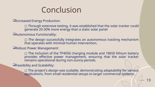 19
Conclusion
Increased Energy Production:
○ Through extensive testing, it was established that the solar tracker could
generate 20-30% more energy than a static solar panel
Autonomous Functionality:
○ The design successfully integrates an autonomous tracking mechanism
that operates with minimal human intervention.
Robust Power Management:
○ The inclusion of the TP4056 charging module and 18650 lithium battery
provides effective power management, ensuring that the solar tracker
remains operational during non-sunny periods.
Feasibility and Scalability:
○ The project's design was scalable, demonstrating adaptability for various
applications, from small residential setups to larger commercial systems.
 